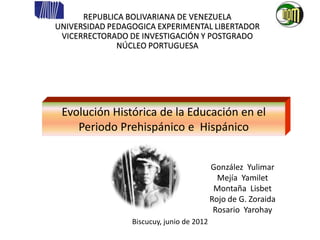 REPUBLICA BOLIVARIANA DE VENEZUELA
UNIVERSIDAD PEDAGOGICA EXPERIMENTAL LIBERTADOR
 VICERRECTORADO DE INVESTIGACIÓN Y POSTGRADO
              NÚCLEO PORTUGUESA




 Evolución Histórica de la Educación en el
    Periodo Prehispánico e Hispánico

                                             Participantes:
                                           González Yulimar
                                             Mejía Yamilet
                                            Montaña Lisbet
                                           Rojo de G. Zoraida
                                            Rosario Yarohay
                 Biscucuy, junio de 2012
 