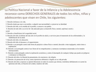 La Política Nacional a favor de la Infancia y la Adolescencia
reconoce como DERECHOS GENERALES de todos los niños, niñas y
adolescentes que vivan en Chile, los siguientes:
1. Derecho intrínseco a la vida.
2. Derecho desde que nace a un nombre, a adquirir una nacionalidad y a preservar su identidad.
3. Derecho del niño, en la medida de lo posible, a conocer a sus padres.
 4. Derecho de todo niño a un nivel de vida adecuado para su desarrollo físico, mental, espiritual, moral y
social.
5. Derecho a beneficiarse de la seguridad social.
6. Derecho del niño al disfrute del más alto nivel posible de salud y a servicios para el tratamiento de las enfermedades y la
     rehabilitación de la salud.
7. Derecho del niño a la educación.
8. Derecho del niño al descanso y el esparcimiento.
9. Derecho a ser protegido contra toda forma de perjuicio o abuso físico o mental, descuido o trato negligente, malos tratos o
     explotación.
10. Derecho a ser protegido contra el uso ilícito de los estupefacientes y sustancias sicotrópicas enumeradas en los tratados
     internacionales.
11. Derecho a estar protegido contra la explotación económica y contra el desempeño de cualquier trabajo que pueda ser peligroso
     o entorpecer su Educación.
12. Derecho del niño a la libertad de pensamiento, de conciencia y de religión.
13. Derecho a la protección de la ley contra injerencias arbitrarias o ilegales en su vida privada.
14. Derecho del niño a expresar su opinión libremente en todos los asuntos que afectan, teniéndose debidamente en cuenta las
     opiniones del niño, en función de la edad y madurez del niño.
 