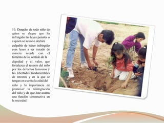 10. Derecho de todo niño de
quien se alegue que ha
infringido las leyes penales o
a quien se acuse o declare
culpable de haber infringido
esas leyes a ser tratado de
manera acorde con el
fomento de su sentido de la
dignidad y el valor, que
fortalezca el respeto del niño
por los derechos humanos y
las libertades fundamentales
de terceros y en la que se
tengan en cuenta la edad del
niño y la importancia de
promover la reintegración
del niño y de que éste asuma
una función constructiva en
la sociedad.
 