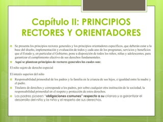 Capítulo II: PRINCIPIOS
         RECTORES Y ORIENTADORES
   Se presenta los principios rectores generales y los principios orientadores específicos, que deberán estar a la
    base del diseño, implementación y evaluación de todos y cada uno de los programas, servicios y beneficios
    que el Estado y, en particular el Gobierno, pone a disposición de todos los niños, niñas y adolescentes, para
    garantizar el cumplimiento efectivo de sus derechos fundamentales.
   Aquí se plantean principios de rectores generales los cuales son:
El niño sujeto de derecho especial

El interés superior del niño
   Responsabilidad primordial de los padres y la familia en la crianza de sus hijos, e igualdad entre la madre y
    el padre.
   Titulares de derechos y corresponde a los padres, por sobre cualquier otra institución de la sociedad, la
    responsabilidad primordial en el respeto y protección de estos derechos.
   Los padres poseen “obligaciones comunes” respecto a su crianza y a garantizar el
    desarrollo del niño y la niña y el respeto de sus derechos.
 