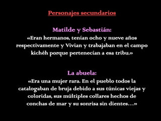 Personajes secundarios

             Matilde y Sebastián:
    «Eran hermanos, tenían ocho y nueve años
respectivamente y Vivian y trabajaban en el campo
     kichéh porque pertenecían a esa tribu.»


                   La abuela:
    «Era una mujer rara. En el pueblo todos la
catalogaban de bruja debido a sus túnicas viejas y
    coloridas, sus múltiples collares hechos de
   conchas de mar y su sonrisa sin dientes…»
 