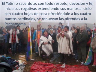 El Yatiri o sacerdote, con todo respeto, devoción y fe,
  inicia sus rogativas extendiendo sus manos al cielo
  con cuatro hojas de coca ofreciéndole a los cuatro
  puntos cardinales, se renuevan las ofrendas a la
  Pachamama
 