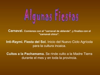 Carnaval. Comienza con el "carnaval de ablande", y finaliza con el
                         "carnaval chico".


Inti-Raymi. Fiesta del Sol. Inicio del Nuevo Ciclo Agrícola
                 para la cultura incaica.

Cultos a la Pachamama. Se rinde culto a la Madre Tierra
          durante el mes y en toda la provincia.
 