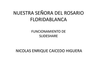 NUESTRA SEÑORA DEL ROSARIO
      FLORIDABLANCA

       FUNCIONAMIENTO DE
           SLIDESHARE


NICOLAS ENRIQUE CAICEDO HIGUERA
 