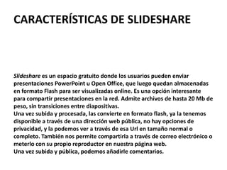 CARACTERÍSTICAS DE SLIDESHARE



Slideshare es un espacio gratuito donde los usuarios pueden enviar
presentaciones PowerPoint u Open Office, que luego quedan almacenadas
en formato Flash para ser visualizadas online. Es una opción interesante
para compartir presentaciones en la red. Admite archivos de hasta 20 Mb de
peso, sin transiciones entre diapositivas.
Una vez subida y procesada, las convierte en formato flash, ya la tenemos
disponible a través de una dirección web pública, no hay opciones de
privacidad, y la podemos ver a través de esa Url en tamaño normal o
completo. También nos permite compartirla a través de correo electrónico o
meterlo con su propio reproductor en nuestra página web.
Una vez subida y pública, podemos añadirle comentarios.
 