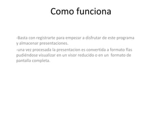 Como funciona

-Basta con registrarte para empezar a disfrutar de este programa
y almacenar presentaciones.
-una vez procesada la presentacion es convertida a formato flas
pudiéndose visualizar en un visor reducido o en un formato de
pantalla completa.
 