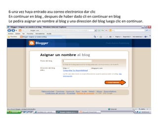 6-una vez haya entrado asu correo electronico dar clic
En continuar en blog , despues de haber dado cli en continuar en blog
Le pedira asignar un nombre al blog y una direccion del blog luego clic en continuar.
 