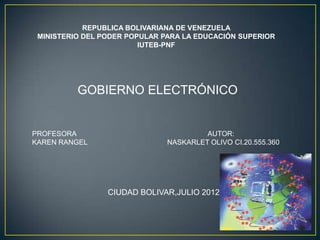 REPUBLICA BOLIVARIANA DE VENEZUELA
 MINISTERIO DEL PODER POPULAR PARA LA EDUCACIÓN SUPERIOR
                         IUTEB-PNF




          GOBIERNO ELECTRÓNICO


PROFESORA                               AUTOR:
KAREN RANGEL                   NASKARLET OLIVO CI.20.555.360




                 CIUDAD BOLIVAR,JULIO 2012
 