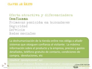 ,
CLAVES DE EXITO



Oferta atractiva y diferenciadora
Confianza
                ,
Primeras posicion en buscadores
Seguridad
Servicio
Redes sociales

 La deshumanización de la tienda online nos obliga a añadir
 sistemas que otorguen confianza al visitante: La máxima
 información sobre el producto y la empresa, precios y gastos
 detallados, teléfono gratuito de contacto, condiciones de
 compra, devoluciones, etc
 