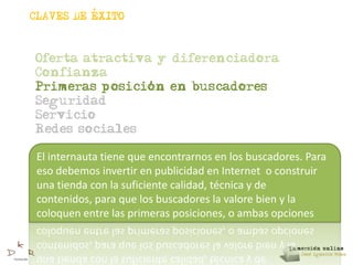 ,
CLAVES DE EXITO



Oferta atractiva y diferenciadora
Confianza
                ,
Primeras posicion en buscadores
Seguridad
Servicio
Redes sociales

 El internauta tiene que encontrarnos en los buscadores. Para
 eso debemos invertir en publicidad en Internet o construir
 una tienda con la suficiente calidad, técnica y de
 contenidos, para que los buscadores la valore bien y la
 coloquen entre las primeras posiciones, o ambas opciones
 