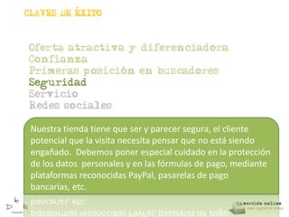 ,
CLAVES DE EXITO



Oferta atractiva y diferenciadora
Confianza
                ,
Primeras posicion en buscadores
Seguridad
Servicio
Redes sociales

 Nuestra tienda tiene que ser y parecer segura, el cliente
 potencial que la visita necesita pensar que no está siendo
 engañado. Debemos poner especial cuidado en la protección
 de los datos personales y en las fórmulas de pago, mediante
 plataformas reconocidas PayPal, pasarelas de pago
 bancarias, etc.
 
