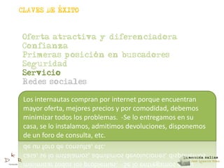,
CLAVES DE EXITO



Oferta atractiva y diferenciadora
Confianza
                ,
Primeras posicion en buscadores
Seguridad
Servicio
Redes sociales

 Los internautas compran por internet porque encuentran
 mayor oferta, mejores precios y por comodidad, debemos
 minimizar todos los problemas. -Se lo entregamos en su
 casa, se lo instalamos, admitimos devoluciones, disponemos
 de un foro de consulta, etc.
 