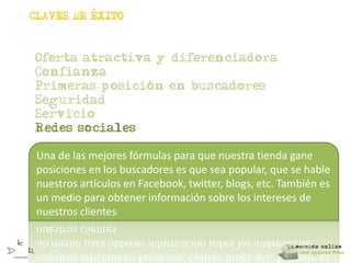,
CLAVES DE EXITO



Oferta atractiva y diferenciadora
Confianza
                ,
Primeras posicion en buscadores
Seguridad
Servicio
Redes sociales

 Una de las mejores fórmulas para que nuestra tienda gane
 posiciones en los buscadores es que sea popular, que se hable
 nuestros artículos en Facebook, twitter, blogs, etc. También es
 un medio para obtener información sobre los intereses de
 nuestros clientes
 