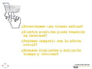 ?
    Necesitamos una tienda online?
?
    Nuestro producto puede venderse
    en Internet?
?
    Podemos competir con la oferta
    actual?
?
    Estamos dispuestos a dedicarle
    tiempo y recursos?
 