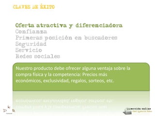 ,
CLAVES DE EXITO



Oferta atractiva y diferenciadora
Confianza
                ,
Primeras posicion en buscadores
Seguridad
Servicio
Redes sociales

Nuestro producto debe ofrecer alguna ventaja sobre la
compra física y la competencia: Precios más
económicos, exclusividad, regalos, sorteos, etc.
 