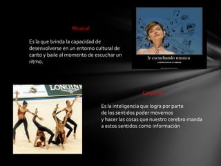 Musical

Es la que brinda la capacidad de
desenvolverse en un entorno cultural de
canto y baile al momento de escuchar un
ritmo.




                                               Corporal

                              Es la inteligencia que logra por parte
                              de los sentidos poder movernos
                              y hacer las cosas que nuestro cerebro manda
                              a estos sentidos como información
 
