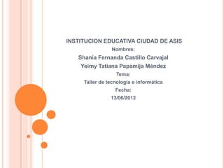 INSTITUCION EDUCATIVA CIUDAD DE ASIS
                Nombres:
   Shania Fernanda Castillo Carvajal
    Yeimy Tatiana Papamija Méndez
                  Tema:
     Taller de tecnología e informática
                  Fecha:
                13/06/2012
 