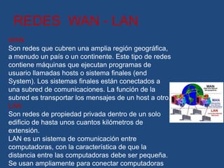 REDES WAN - LAN
WAN
Son redes que cubren una amplia región geográfica,
a menudo un país o un continente. Este tipo de redes
contiene máquinas que ejecutan programas de
usuario llamadas hosts o sistema finales (end
System). Los sistemas finales están conectados a
una subred de comunicaciones. La función de la
subred es transportar los mensajes de un host a otro.
LAN
Son redes de propiedad privada dentro de un solo
edificio de hasta unos cuantos kilómetros de
extensión.
LAN es un sistema de comunicación entre
computadoras, con la característica de que la
distancia entre las computadoras debe ser pequeña.
Se usan ampliamente para conectar computadoras
 