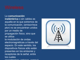 Wireless
La comunicación
inalámbrica o sin cables es
aquella en la que extremos de
la comunicación (emisor/rece
ptor) no se encuentran unidos
por un medio de
propagación físico, sino que
se utiliza
la modulación de ondas
electromagnéticas a través del
espacio. En este sentido, los
dispositivos físicos sólo están
presentes en los emisores y
receptores de la señal, entre
los cuales
 