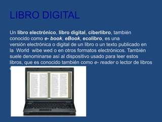 LIBRO DIGITAL
Un libro electrónico, libro digital, ciberlibro, también
conocido como e- book, eBook, ecolibro, es una
versión electrónica o digital de un libro o un texto publicado en
la World wibe wed o en otros formatos electrónicos. También
suele denominarse así al dispositivo usado para leer estos
libros, que es conocido también como e- reader o lector de libros
electrónicos.
 