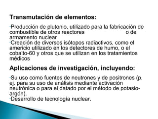 Transmutación de elementos:
•Producción   de plutonio, utilizado para la fabricación de
combustible de otros reactores                      o de
armamento nuclear
•Creación de diversos isótopos radiactivos, como el
americio utilizado en los detectores de humo, o el
cobalto-60 y otros que se utilizan en los tratamientos
médicos
Aplicaciones de investigación, incluyendo:
•Su  uso como fuentes de neutrones y de positrones (p.
ej. para su uso de análisis mediante activación
neutrónica o para el datado por el método de potasio-
argón).
•Desarrollo de tecnología nuclear.
 