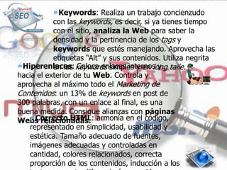 Keywords: Realiza un trabajo concienzudo
           con las keywords, es decir, si ya tienes tiempo
           con el sitio, analiza la Web para saber la
           densidad y la pertinencia de los tags y
           keywords que estés manejando. Aprovecha las
           etiquetas “Alt” y sus contenidos. Utiliza negrita
 Hiperenlaces: keywords simples y en long taile.
           en las Coloca enlaces internos y
hacia el exterior de tu Web. Controla y
aprovecha al máximo todo el Marketing de
Contenidos: un 13% de keywords en post de
300 palabras, con un enlace al final, es una
buena medida. Consigue alianzas con páginas
Webs relacionadas. armonía en el código,
     Correcto HTML:
   representado en simplicidad, usabilidad y
   estética. Tamaño adecuado de fuentes,
   imágenes adecuadas y controladas en
   cantidad, colores relacionados, correcta
   proporción de los contenidos, inducción a los
 