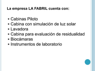 La empresa LA FABRIL cuenta con:

 Cabinas Piloto
 Cabina con simulación de luz solar
 Lavadora
 Cabina para evaluación de residualidad
 Biocámaras
 Instrumentos de laboratorio
 