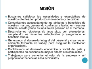 MISIÓN
   Buscamos satisfacer las necesidades y expectativas de
    nuestros clientes con productos innovadores y de calidad.
   Comunicamos adecuadamente los atributos y beneficios de
    nuestras marcas, generando confianza y lealtad en nuestros
    clientes; construyendo así una sólida posición en el mercado.
   Desarrollamos relaciones de largo plazo con proveedores,
    cumpliendo los acuerdos establecidos y asegurando el
    beneficio mutuo.
   Generamos el desarrollo integral del personal y creamos un
    ambiente favorable de trabajo para asegurar la efectividad
    organizacional.
   Contribuimos al desarrollo económico y social del país y
    participamos en acciones de mejora directa a la comunidad.
   Trabajamos para aumentar el valor de la empresa y así
    proporcionar beneficios a los accionistas.
 