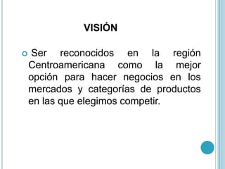 VISIÓN

   Ser reconocidos en la región
    Centroamericana como la mejor
    opción para hacer negocios en los
    mercados y categorías de productos
    en las que elegimos competir.
 