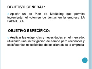 OBJETIVO GENERAL:
o Aplicar un de Plan de Marketing que permita
incrementar el volumen de ventas en la empresa LA
FABRIL S.A.


OBJETIVO ESPECÍFICO:
o Analizar las exigencias y necesidades en el mercado,
utilizando una investigación de campo para reconocer y
satisfacer las necesidades de los clientes de la empresa
 