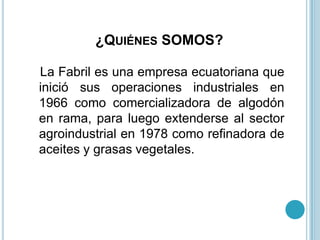 ¿QUIÉNES SOMOS?

La Fabril es una empresa ecuatoriana que
inició sus operaciones industriales en
1966 como comercializadora de algodón
en rama, para luego extenderse al sector
agroindustrial en 1978 como refinadora de
aceites y grasas vegetales.
 