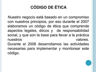 CÓDIGO DE ÉTICA

Nuestro negocio está basado en un compromiso
con nuestros principios, por eso durante el 2007
elaboramos un código de ética que comprende
aspectos legales, éticos y de responsabilidad
social, y que son la base para llevar a la práctica
nuestros                                   valores.
Durante el 2008 desarrollamos las actividades
necesarias para implementar y monitorear este
código.
 