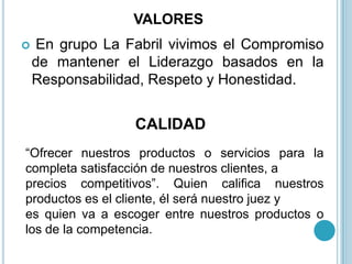 VALORES
   En grupo La Fabril vivimos el Compromiso
    de mantener el Liderazgo basados en la
    Responsabilidad, Respeto y Honestidad.


                  CALIDAD
“Ofrecer nuestros productos o servicios para la
completa satisfacción de nuestros clientes, a
precios competitivos”. Quien califica nuestros
productos es el cliente, él será nuestro juez y
es quien va a escoger entre nuestros productos o
los de la competencia.
 