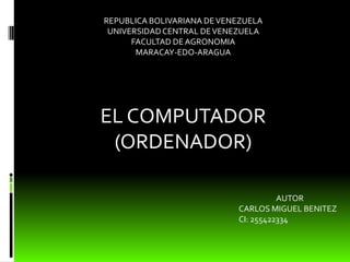 REPUBLICA BOLIVARIANA DE VENEZUELA
 UNIVERSIDAD CENTRAL DE VENEZUELA
      FACULTAD DE AGRONOMIA
       MARACAY-EDO-ARAGUA




EL COMPUTADOR
 (ORDENADOR)

                                      AUTOR
                            CARLOS MIGUEL BENITEZ
                            CI: 255422334
 
