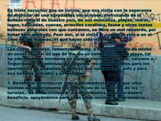 Es triste escuchar que un turista, que nos visita con la esperanza
de disfrutar de una agradables vacaciones, disfrutando de la
belleza natural de nuestro país, de sus montañas, playas, mares,
lagos, cascadas, cuevas, arrecifes coralinos, fauna y otras tantas
bellezas naturales con que contamos, se lleve un mal recuerdo, por
haber sido asaltado. Peor aun, si la visita le cuesta la vida o en el
caso de las mujeres, el que hayan sido violadas.
Los casos abundan, lamentablemente, y no solo sucede de noche
en zonas rojas si no que de día, en un sendero o en una playa, tal
ha sido el ultimo incidente en parque nacional La Tigra, cercano a
Tegucigalpa. A continuación, algunas recomendaciones para los
operadores de paquetes turísticos que operan en el paÌs y para
eco turistas actuales y potenciales:
1. Beneficiar e involucrar mas a los residentes para que ellos
sientan verdaderamente los beneficios de las visitas de los
turistas.. Se debe involucrar a los residentes, en el verdadero
beneficio, apoyándolos para sean ellos mismos los verdaderos...