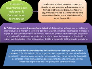 Elementos                           Los elementos o factores coyunturales son
  coyunturales que                     situaciones que aparecen y desaparecen en un
                                           tiempo relativamente breve. Los factores
    inciden en la                        coyunturales actuales están incidiendo en la
   Concentración                         reversión de la Concentración de Población,
    de Población                                      entre éstos están:



La Política de desconcentración urbano-industrial: Esta política aplicada por los gobiernos
anteriores, deja al margen al territorio donde el Estado ha invertido los mayores montos de
 capital en equipamiento de infraestructura y servicios y donde reside la mayor proporción
   de la población, en buena parte afectada por la pobreza. En la capital ha disminuido el
 número de habitantes en los últimos años, debido al desarrollo del transporte ferroviario.



        El proceso de descentralización y fortalecimiento de consejos comunales y
     comunas: El fortalecimiento de las organizaciones populares de base a través de la
    formulación y aprobación de proyectos socio-productivos busca estimular la creación
        de empleos en las mismas comunidades que incida en la disminución de las
               tendencias migratorias hacia los principales centros urbanos.
 