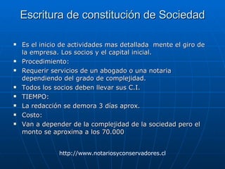 Escritura de constitución de Sociedad Es el inicio de actividades mas detallada  mente el giro de la empresa. Los socios y el capital inicial. Procedimiento: Requerir servicios de un abogado o una notaria dependiendo del grado de complejidad. Todos los socios deben llevar sus C.I. TIEMPO: La redacción se demora 3 días aprox. Costo: Van a depender de la complejidad de la sociedad pero el monto se aproxima a los 70.000 http://www.notariosyconservadores.cl 