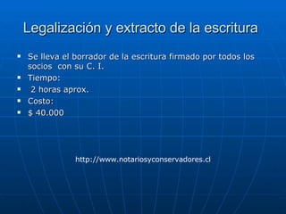 Legalización y extracto de la escritura   Se lleva el borrador de la escritura firmado por todos los socios  con su C. I.  Tiempo: 2 horas aprox. Costo: $ 40.000 http://www.notariosyconservadores.cl 