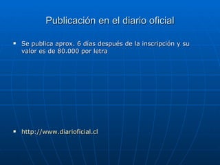 Publicación en el diario oficial Se publica aprox. 6 días después de la inscripción y su valor es de 80.000 por letra http://www.diarioficial.cl 