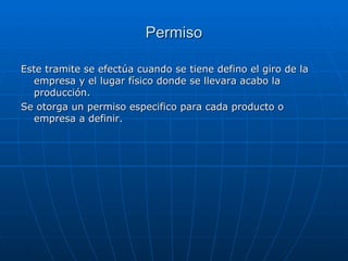 Permiso Este tramite se efectúa cuando se tiene defino el giro de la empresa y el lugar físico donde se llevara acabo la producción. Se otorga un permiso especifico para cada producto o empresa a definir. 