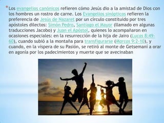 * Los evangelios canónicos refieren cómo Jesús dio a la amistad de Dios con
 los hombres un rostro de carne. Los Evangelios sinópticos refieren la
 preferencia de Jesús de Nazaret por un círculo constituido por tres
 apóstoles dilectos: Simón Pedro, Santiago el Mayor (llamado en algunas
 traducciones Jacobo) y Juan el Apóstol, quienes lo acompañaron en
 ocasiones especiales: en la resurrección de la hija de Jairo (Lucas 8:49-
 60), cuando subió a la montaña para transfigurarse (Marcos 9:2-10), y
 cuando, en la víspera de su Pasión, se retiró al monte de Getsemaní a orar
 en agonía por los padecimientos y muerte que se avecinaban
 