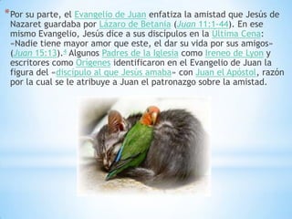 * Por su parte, el Evangelio de Juan enfatiza la amistad que Jesús de
 Nazaret guardaba por Lázaro de Betania (Juan 11:1-44). En ese
 mismo Evangelio, Jesús dice a sus discípulos en la Última Cena:
 «Nadie tiene mayor amor que este, el dar su vida por sus amigos»
 (Juan 15:13).4 Algunos Padres de la Iglesia como Ireneo de Lyon y
 escritores como Orígenes identificaron en el Evangelio de Juan la
 figura del «discípulo al que Jesús amaba» con Juan el Apóstol, razón
 por la cual se le atribuye a Juan el patronazgo sobre la amistad.
 