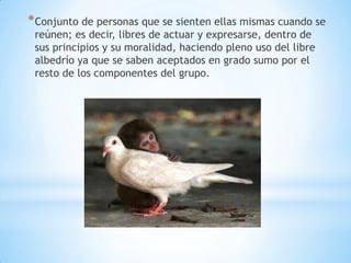 * Conjunto de personas que se sienten ellas mismas cuando se
 reúnen; es decir, libres de actuar y expresarse, dentro de
 sus principios y su moralidad, haciendo pleno uso del libre
 albedrío ya que se saben aceptados en grado sumo por el
 resto de los componentes del grupo.
 