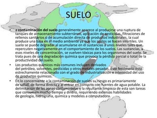 SUELO
•   a contaminación del suelo generalmente aparece al producirse una ruptura de
    tanques de almacenamiento subterráneo, aplicación de pesticidas, filtraciones de
    rellenos sanitarios o de acumulación directa de productos industriales, la cual
    produce una baja en el medio ambiente ya que los suelos se hacen infértiles. Un
    suelo se puede degradar al acumularse en él sustancias a unos niveles tales que
    repercuten negativamente en el comportamiento de los suelos. Las sustancias, a
    esos niveles de concentración, se vuelven tóxicas para los organismos del suelo. Se
    trata pues de una degradación química que provoca la pérdida parcial o total de la
    productividad del suelo.
•   Los productos químicos más comunes incluyen derivados
    del petróleo, solventes, pesticidas y otros metales pesados. Este fenómeno está
    estrechamente relacionado con el grado de industrialización e intensidad del uso
    de productos químicos.
•   En lo concerniente a la contaminación de suelos su riesgo es primariamente
    de salud, de forma directa y al entrar en contacto con fuentes de agua potable. La
    delimitación de las zonas contaminadas y la resultante limpieza de esta son tareas
    que consumen mucho tiempo y dinero, requiriendo extensas habilidades
    de geología, hidrografía, química y modelos a computadora.
 
