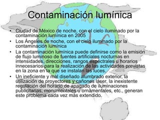 Contaminación lumínica
• Ciudad de México de noche, con el cielo iluminado por la
  contaminación lumínica en 2005
• Los Ángeles de noche, con el cielo iluminado por la
  contaminación lumínica
• La contaminación lumínica puede definirse como la emisión
  de flujo luminoso de fuentes artificiales nocturnas en
  intensidades, direcciones, rangos espectrales u horarios
  innecesarios para la realización de las actividades previstas
  en la zona en la que se instalan las luces.
• Un ineficiente y mal diseñado alumbrado exterior, la
  utilización de proyectores y cañones láser, la inexistente
  regulación del horario de apagado de iluminaciones
  publicitarias, monumentales u ornamentales, etc., generan
  este problema cada vez más extendido.
 