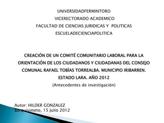UNIVERSIDADFERMINTORO
                   VICERECTORADO ACADEMICO
          FACULTAD DE CIENCIAS JURIDICAS Y POLITICAS
                   ESCUELADECIENCIAPOLITICA




    CREACIÓN DE UN COMITÉ COMUNITARIO LABORAL PARA LA
 ORIENTACIÓN DE LOS CIUDADANOS Y CIUDADANAS DEL CONSEJO
   COMUNAL RAFAEL TOBÍAS TORREALBA. MUNICIPIO IRIBARREN.
                     ESTADO LARA. AÑO 2012
                  (Antecedentes de investigación)



Autor: HILDER GONZALEZ
Barquisimeto, 15 Julio 2012
 