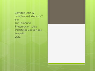 Jamilton Ortiz Q
Jose Manuel Ateortua Y
8D
Luis Fernando
Presentacion sobre
Portafolios Electronicos
Medellin
2012
 
