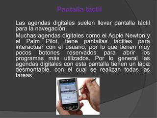 Pantalla táctil
Las agendas digitales suelen llevar pantalla táctil
para la navegación.
Muchas agendas digitales como el Apple Newton y
el Palm Pilot, tiene pantallas táctiles para
interactuar con el usuario, por lo que tienen muy
pocos botones reservados para abrir los
programas más utilizados. Por lo general las
agendas digitales con esta pantalla tienen un lápiz
desmontable, con el cual se realizan todas las
tareas
 