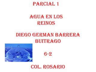 Parcial 1

    Agua en los
      reinos

Diego German barrera
       Buitrago

        6-2

    Col. rosario
 