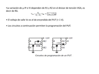 •La variación de μ IP e IV dependen de R1 y R2 en el divisor de tensión VGA, es
decir de RG.


• El voltaje de valle Vv es el de encendido del PUT (≈ 1 V).

• Los circuitos a continuación permiten la programación del PUT.
 